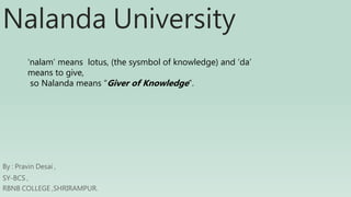 Nalanda University
By : Pravin Desai ,
SY-BCS ,
RBNB COLLEGE ,SHRIRAMPUR.
‘nalam’ means lotus, (the sysmbol of knowledge) and ‘da’
means to give,
so Nalanda means “Giver of Knowledge”.
 