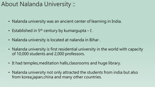 About Nalanda University ::
• Nalanda university was an ancient center of learning in India.
• Established in 5th century by kumargupta – I .
• Nalanda university is located at nalanda in Bihar .
• Nalanda university is first residential university in the world with capacity
of 10,000 students and 2,000 professors.
• It had temples,meditation halls,classrooms and huge library.
• Nalanda university not only attracted the students from india but also
from korea,japan,china and many other countries.
 