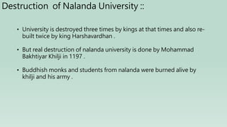 • University is destroyed three times by kings at that times and also re-
built twice by king Harshavardhan .
• But real destruction of nalanda university is done by Mohammad
Bakhtiyar Khilji in 1197 .
• Buddhish monks and students from nalanda were burned alive by
khilji and his army .
Destruction of Nalanda University ::
 