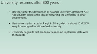 University resumes after 800 years ::
• 800 years after the destruction of nalanda university , president A.P.J
Abdul Kalam address the idea of restarting the university to bihar
government .
• New university is started at Rajgir in Bihar , which is about 10 -12 KM
away from original location of old university.
• University began its first academic session on September 2014 with
15 students .
 