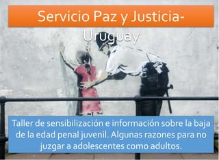 Servicio Paz y Justicia- 
Uruguay 
Taller de sensibilización e información sobre la baja 
de la edad penal juvenil. Algunas razones para no 
juzgar a adolescentes como adultos. 
 