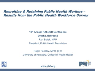 Recruiting & Retaining Public Health Workers –
Results from the Public Health Workforce Survey



                18th Annual NALBOH Conference
                        Omaha, Nebraska
                         Ron Bialek, MPP
               President, Public Health Foundation


                    Robin Pendley, MPH, CPH
          University of Kentucky, College of Public Health



                           www.phf.org
 