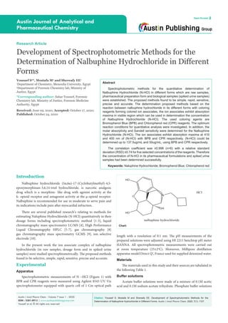 Citation: Youssef S, Mostafa M and Shereafy EE. Development of Spectrophotometric Methods for the
Determination of Nalbuphine Hydrochloride in Different Forms. Austin J Anal Pharm Chem. 2020; 7(1): 1127.
Austin J Anal Pharm Chem - Volume 7 Issue 1 - 2020
ISSN : 2381-8913 | www.austinpublishinggroup.com
Youssef et al. © All rights are reserved
Austin Journal of Analytical and
Pharmaceutical Chemistry
Open Access
Abstract
Spectrophotometric methods for the quantitative determination of
Nalbuphine Hydrochloride (N-HCl) in different forms which are raw samples,
pharmaceutical preparation form and biological samples (spiked urine samples)
were established. The proposed methods found to be simple, rapid, sensitive,
precise and accurate. The determination proposed methods based on the
reaction between nalbuphine hydrochloride in its different forms with coloring
reagents forming colored ion associates, the ion associates exhibit absorption
maxima in visible region which can be used in determination the concentration
of Nalbuphine Hydrochloride (N-HCl). The used coloring agents are
Bromophenol Blue (BPB) and Chlorophenol red (CPR) reagents. The optimum
reaction conditions for quantitative analysis were investigated. In addition, the
molar absorptivity and Sandell sensitivity were determined for the Nalbuphine
Hydrochloride (N-HCl). The ion associates exhibit absorption maxima at 410
and 400 nm of (N-HCl) with BPB and CPR respectively. (N-HCl) could be
determined up to 137.5ug/mL and 50ug/mL, using BPB and CPR respectively.
The correlation coefficient was ≥0.998 (n=6) with a relative standard
deviation (RSD) ≤0.74 for five selected concentrations of the reagents. Therefore
the concentration of N-HCl in its pharmaceutical formulations and spiked urine
samples had been determined successfully.
Keywords: Naluphine Hydrochloride; Bromophenol Blue; Chlorophenol red
Introduction
Nalbuphine hydrochloride (5α,6α)-17-(Cyclobutylmethyl)-4,5-
epoxymorphinan-3,6,14-triol hydrochloride, is narcotic analgesic
drug which is a morphine- like drug with agonist activity at the
k- opioid receptor and antagonist activity at the µ-opioid receptor.
Nalbuphine is recommended for use in moderate to serve pain and
its indications include pain after myocardial infraction.
There are several published research’s relating to methods for
estimating Naluphine Hydrochloride (N-HCl) quantitatively in their
dosage forms including spectrophotometric method [1-3], liquid
chromatography mass spectrometry LC/MS [4], High Performance
Liquid Chromatogrphy HPLC [5-7], gas chromatography [8]
gas chromatography mass spectrometry GCMS [9], ion selective
electrode [10].
In the present work the ion associate complex of nalbuphine
hydrochloride (in raw samples, dosage form and in spiked urine
samples) were studied spectrophtometrically. The proposed methods
found to be selective, simple, rapid, sensitive, precise and accurate.
Experimental
Apparatus
Spectrophotometric measurements of N –HCl (Figure 1) with
BPB and CPR reagents were measured using Agilent 8543 UV-Vis
spectrophotometer equipped with quartz cell of 1 Cm optical path
Research Article
Development of Spectrophotometric Methods for the
Determination of Nalbuphine Hydrochloride in Different
Forms
Youssef S2
*, Mostafa M2
and Shereafy EE1
1
Department of Chemistry, Menoufia University, Egypt
2
Department of Forensic Chemistry lab, Ministry of
Justice, Egypt
*Corresponding author: Sahar Youssef, Forensic
Chemistry lab, Ministry of Justice, Forensic Medicine
Authority, Egypt
Received: June 09, 2020; Accepted: October 17, 2020;
Published: October 24, 2020
length with a resolution of 0.1 nm. The pH measurements of the
prepared solutions were adjusted using HI 2211 benchtop pH meter
HANNA. All spectrophotometric measurements were carried out
at room temperature (25±2o
C). Moreover, Millipore distillation
apparatus model Direct Q3
, France used for supplied deionized water.
Materials
The materials used in this study and their sources are tabulated in
the following Table 1.
Buffer solutions
Acetate buffer solutions were made of a mixture of 0.1M acetic
acid and 0.1M sodium acetate trihydrate. Phosphate buffer solutions
N
HO
HO
OH
O
nalbuphine hydrochloride
HCl
Chart:
 