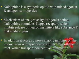 • Nalbuphine is a synthetic opioid with mixed agonist
  & antagonist properties

• Mechanism of analgesia: By its agonist action,
  Nalbuphine stimulates Kappa receptors which
  inhibits release of neurotransmitters like substance P
  that mediate pain.

• In addition it acts as a post-synaptic inhibitor on the
  interneurons & output neurons of the Spino-thalamic
  tract which transport nociceptive information
 