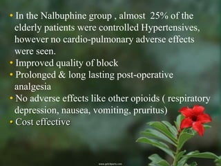 • In the Nalbuphine group , almost 25% of the
  elderly patients were controlled Hypertensives,
  however no cardio-pulmonary adverse effects
  were seen.
• Improved quality of block
• Prolonged & long lasting post-operative
  analgesia
• No adverse effects like other opioids ( respiratory
  depression, nausea, vomiting, pruritus)
• Cost effective
 