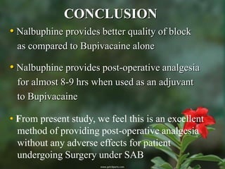 CONCLUSION
• Nalbuphine provides better quality of block
 as compared to Bupivacaine alone

• Nalbuphine provides post-operative analgesia
 for almost 8-9 hrs when used as an adjuvant
 to Bupivacaine

• From present study, we feel this is an excellent
  method of providing post-operative analgesia
  without any adverse effects for patient
  undergoing Surgery under SAB
 