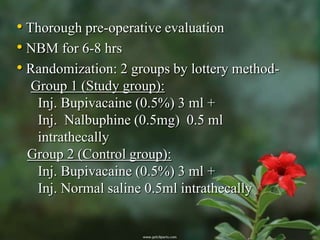 • Thorough pre-operative evaluation
• NBM for 6-8 hrs
• Randomization: 2 groups by lottery method-
 Group 1 (Study group):
  Inj. Bupivacaine (0.5%) 3 ml +
  Inj. Nalbuphine (0.5mg) 0.5 ml
  intrathecally
 Group 2 (Control group):
  Inj. Bupivacaine (0.5%) 3 ml +
  Inj. Normal saline 0.5ml intrathecally
 