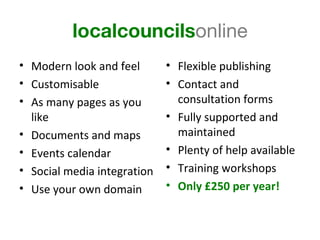 localcouncilsonline
• Modern look and feel       • Flexible publishing
• Customisable               • Contact and
• As many pages as you         consultation forms
  like                       • Fully supported and
• Documents and maps           maintained
• Events calendar            • Plenty of help available
• Social media integration   • Training workshops
• Use your own domain        • Only £250 per year!
 