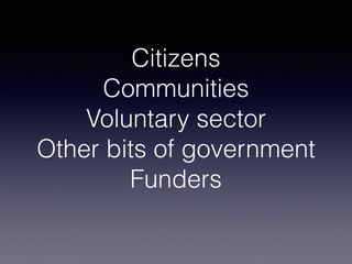 Citizens
Communities
Voluntary sector
Other bits of government
Funders