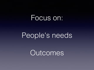 Focus on:
People's needs
Outcomes