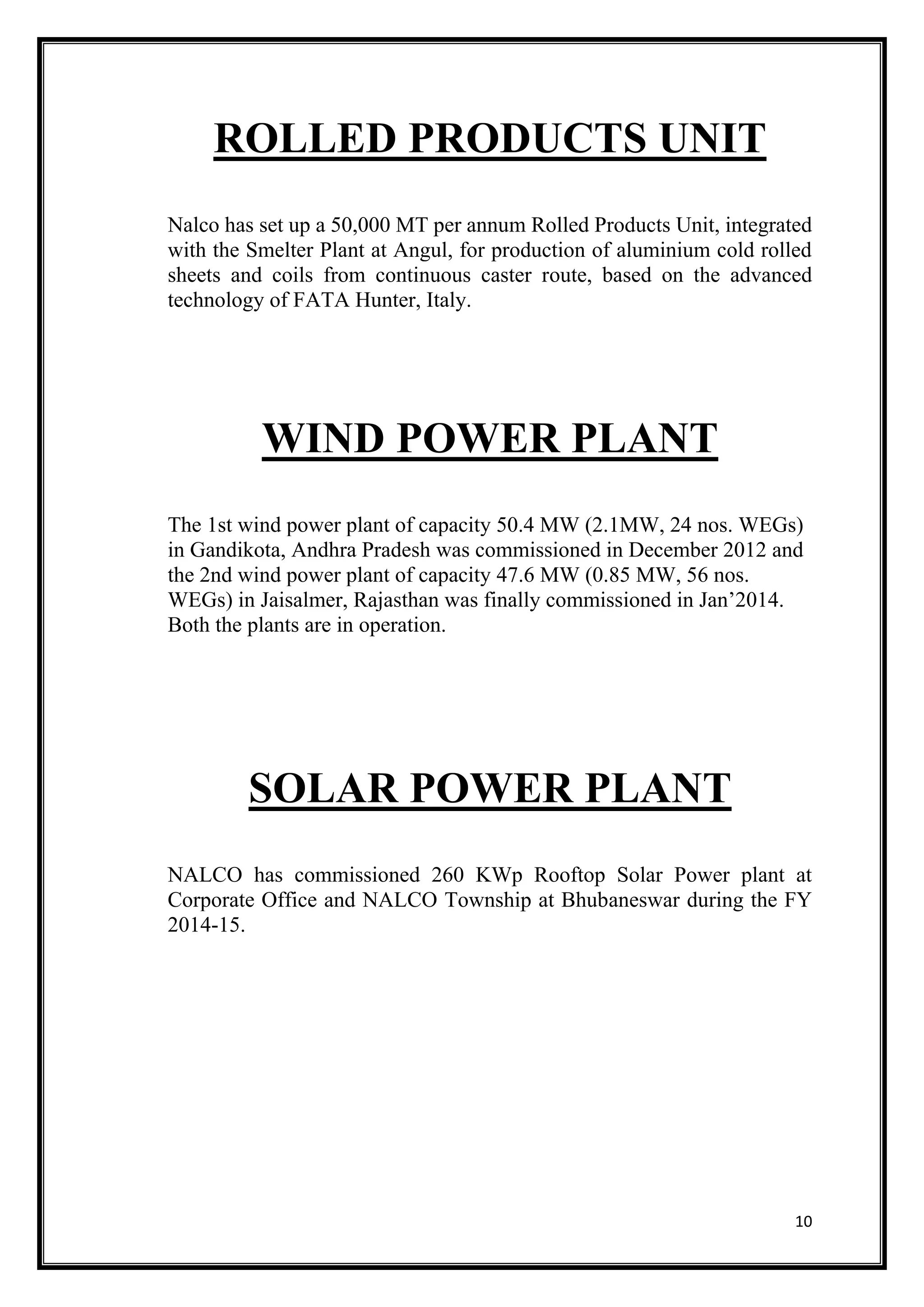 10
ROLLED PRODUCTS UNIT
Nalco has set up a 50,000 MT per annum Rolled Products Unit, integrated
with the Smelter Plant at Angul, for production of aluminium cold rolled
sheets and coils from continuous caster route, based on the advanced
technology of FATA Hunter, Italy.
WIND POWER PLANT
The 1st wind power plant of capacity 50.4 MW (2.1MW, 24 nos. WEGs)
in Gandikota, Andhra Pradesh was commissioned in December 2012 and
the 2nd wind power plant of capacity 47.6 MW (0.85 MW, 56 nos.
WEGs) in Jaisalmer, Rajasthan was finally commissioned in Jan’2014.
Both the plants are in operation.
SOLAR POWER PLANT
NALCO has commissioned 260 KWp Rooftop Solar Power plant at
Corporate Office and NALCO Township at Bhubaneswar during the FY
2014-15.
 