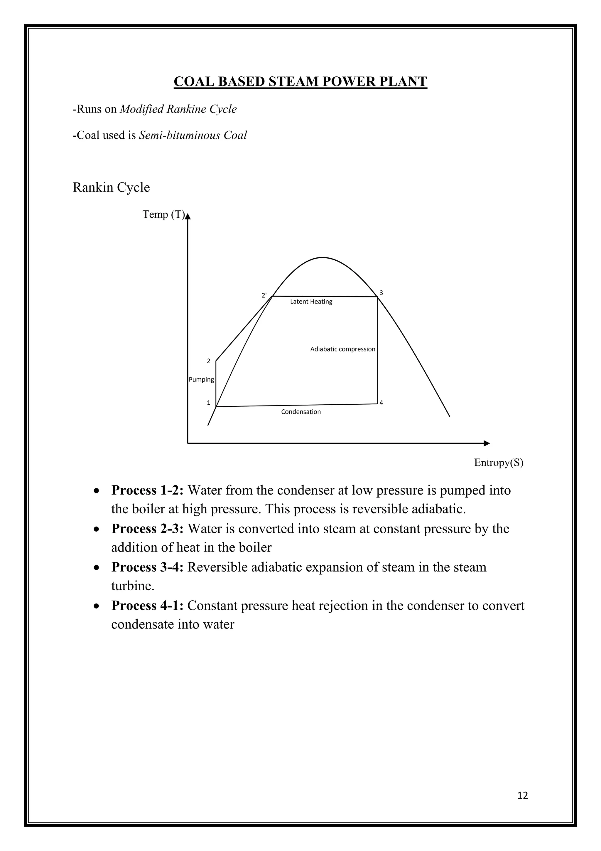 12
COAL BASED STEAM POWER PLANT
-Runs on Modified Rankine Cycle
-Coal used is Semi-bituminous Coal
Rankin Cycle
Temp (T)
Entropy(S)
 Process 1-2: Water from the condenser at low pressure is pumped into
the boiler at high pressure. This process is reversible adiabatic.
 Process 2-3: Water is converted into steam at constant pressure by the
addition of heat in the boiler
 Process 3-4: Reversible adiabatic expansion of steam in the steam
turbine.
 Process 4-1: Constant pressure heat rejection in the condenser to convert
condensate into water
Latent Heating
Pumping
Condensation
Adiabatic compression
1
2
2' 3
4
 
