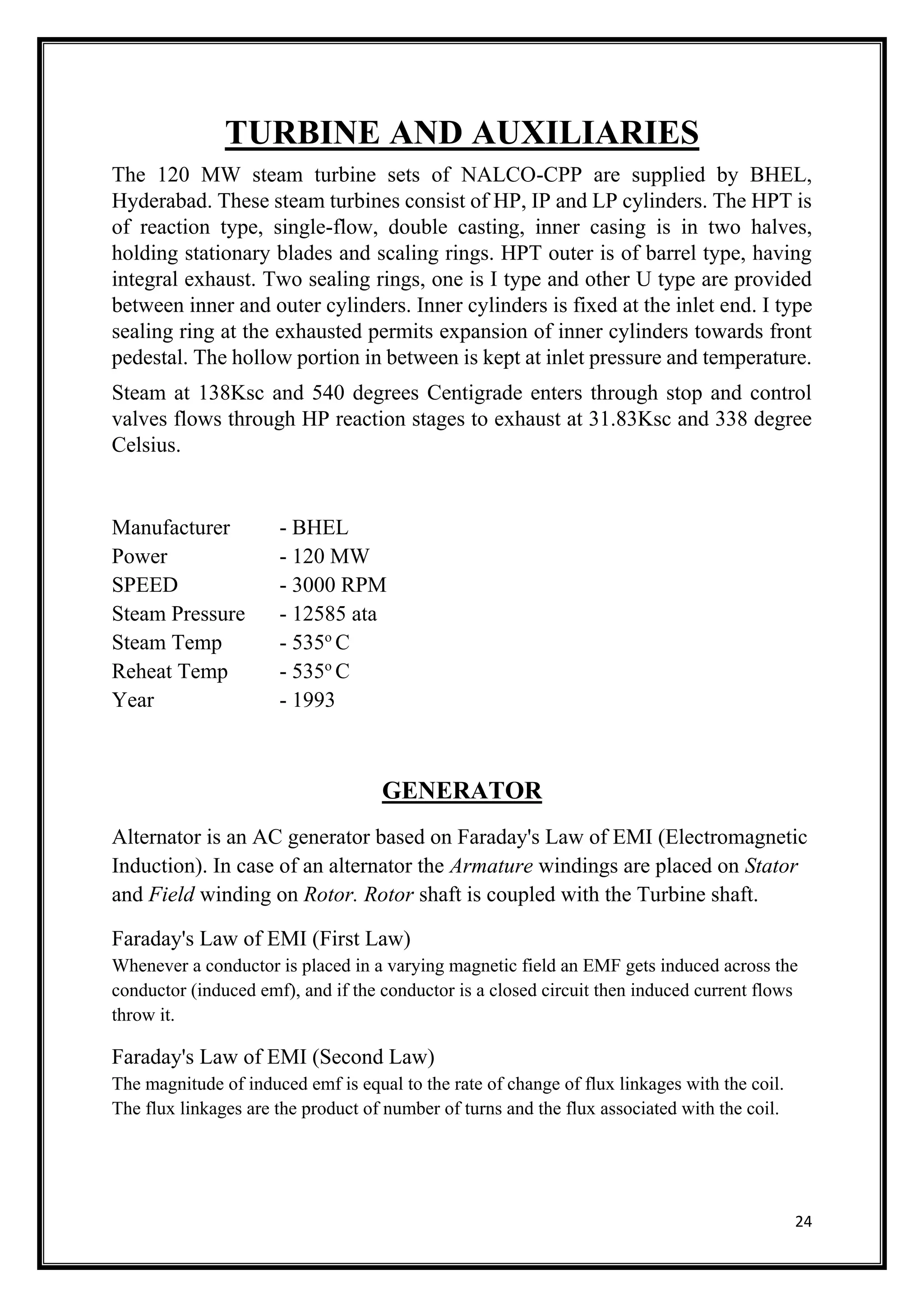 24
TURBINE AND AUXILIARIES
The 120 MW steam turbine sets of NALCO-CPP are supplied by BHEL,
Hyderabad. These steam turbines consist of HP, IP and LP cylinders. The HPT is
of reaction type, single-flow, double casting, inner casing is in two halves,
holding stationary blades and scaling rings. HPT outer is of barrel type, having
integral exhaust. Two sealing rings, one is I type and other U type are provided
between inner and outer cylinders. Inner cylinders is fixed at the inlet end. I type
sealing ring at the exhausted permits expansion of inner cylinders towards front
pedestal. The hollow portion in between is kept at inlet pressure and temperature.
Steam at 138Ksc and 540 degrees Centigrade enters through stop and control
valves flows through HP reaction stages to exhaust at 31.83Ksc and 338 degree
Celsius.
Manufacturer - BHEL
Power - 120 MW
SPEED - 3000 RPM
Steam Pressure - 12585 ata
Steam Temp - 535o
C
Reheat Temp - 535o
C
Year - 1993
GENERATOR
Alternator is an AC generator based on Faraday's Law of EMI (Electromagnetic
Induction). In case of an alternator the Armature windings are placed on Stator
and Field winding on Rotor. Rotor shaft is coupled with the Turbine shaft.
Faraday's Law of EMI (First Law)
Whenever a conductor is placed in a varying magnetic field an EMF gets induced across the
conductor (induced emf), and if the conductor is a closed circuit then induced current flows
throw it.
Faraday's Law of EMI (Second Law)
The magnitude of induced emf is equal to the rate of change of flux linkages with the coil.
The flux linkages are the product of number of turns and the flux associated with the coil.
 