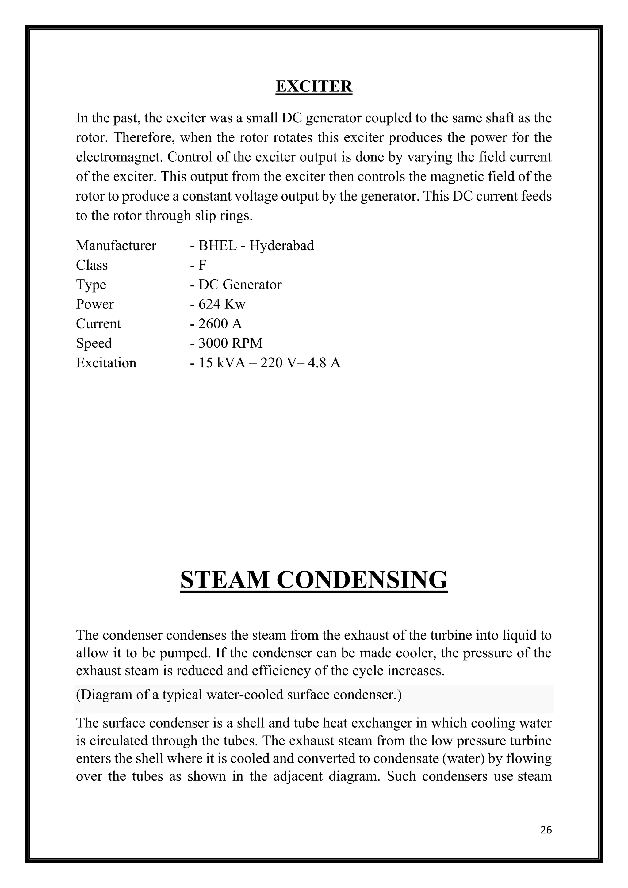 26
EXCITER
In the past, the exciter was a small DC generator coupled to the same shaft as the
rotor. Therefore, when the rotor rotates this exciter produces the power for the
electromagnet. Control of the exciter output is done by varying the field current
of the exciter. This output from the exciter then controls the magnetic field of the
rotor to produce a constant voltage output by the generator. This DC current feeds
to the rotor through slip rings.
Manufacturer - BHEL - Hyderabad
Class - F
Type - DC Generator
Power - 624 Kw
Current - 2600 A
Speed - 3000 RPM
Excitation - 15 kVA – 220 V– 4.8 A
STEAM CONDENSING
The condenser condenses the steam from the exhaust of the turbine into liquid to
allow it to be pumped. If the condenser can be made cooler, the pressure of the
exhaust steam is reduced and efficiency of the cycle increases.
(Diagram of a typical water-cooled surface condenser.)
The surface condenser is a shell and tube heat exchanger in which cooling water
is circulated through the tubes. The exhaust steam from the low pressure turbine
enters the shell where it is cooled and converted to condensate (water) by flowing
over the tubes as shown in the adjacent diagram. Such condensers use steam
 