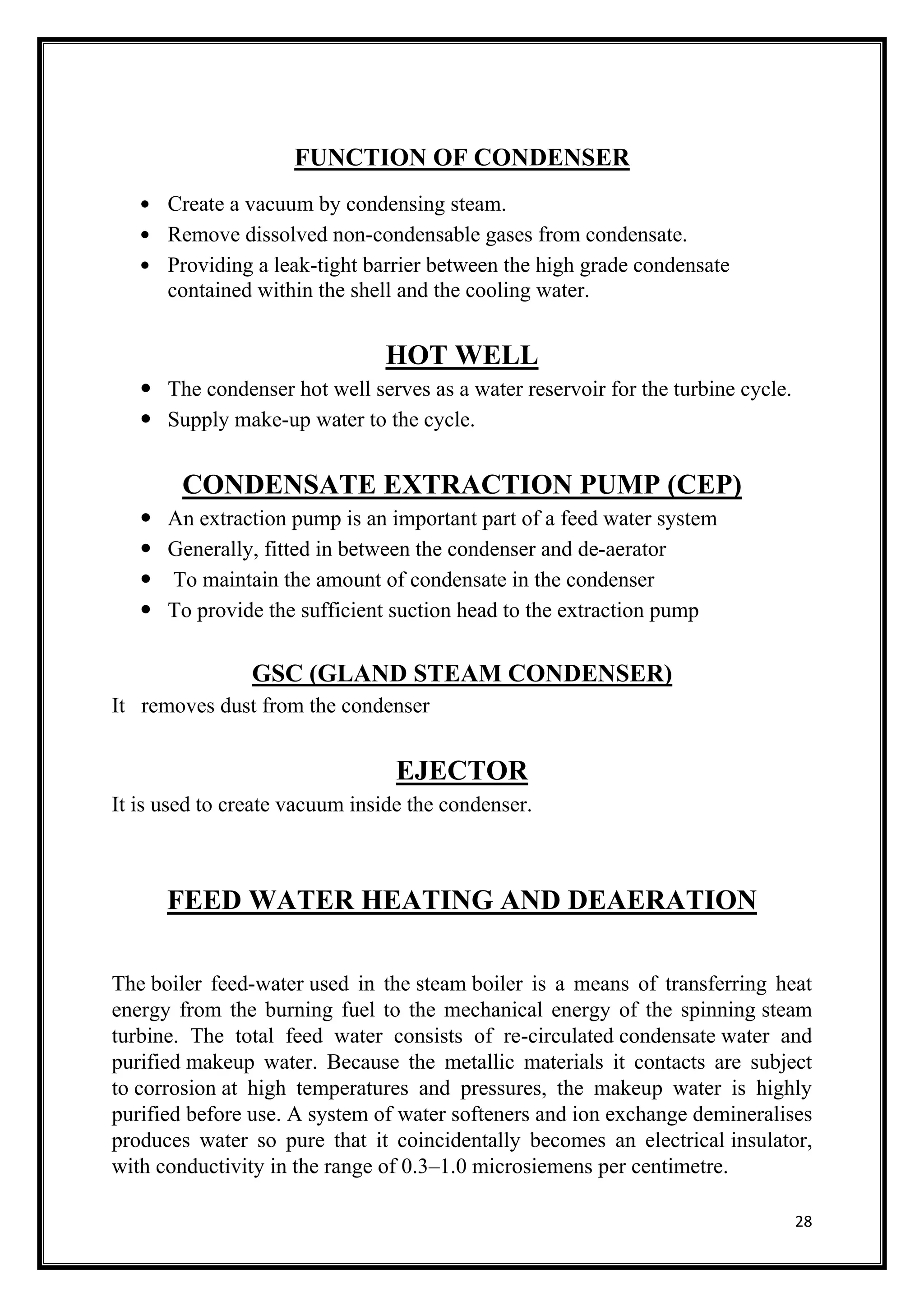28
FUNCTION OF CONDENSER
 Create a vacuum by condensing steam.
 Remove dissolved non-condensable gases from condensate.
 Providing a leak-tight barrier between the high grade condensate
contained within the shell and the cooling water.
HOT WELL
 The condenser hot well serves as a water reservoir for the turbine cycle.
 Supply make-up water to the cycle.
CONDENSATE EXTRACTION PUMP (CEP)
 An extraction pump is an important part of a feed water system
 Generally, fitted in between the condenser and de-aerator
 To maintain the amount of condensate in the condenser
 To provide the sufficient suction head to the extraction pump
GSC (GLAND STEAM CONDENSER)
It removes dust from the condenser
EJECTOR
It is used to create vacuum inside the condenser.
FEED WATER HEATING AND DEAERATION
The boiler feed-water used in the steam boiler is a means of transferring heat
energy from the burning fuel to the mechanical energy of the spinning steam
turbine. The total feed water consists of re-circulated condensate water and
purified makeup water. Because the metallic materials it contacts are subject
to corrosion at high temperatures and pressures, the makeup water is highly
purified before use. A system of water softeners and ion exchange demineralises
produces water so pure that it coincidentally becomes an electrical insulator,
with conductivity in the range of 0.3–1.0 microsiemens per centimetre.
 
