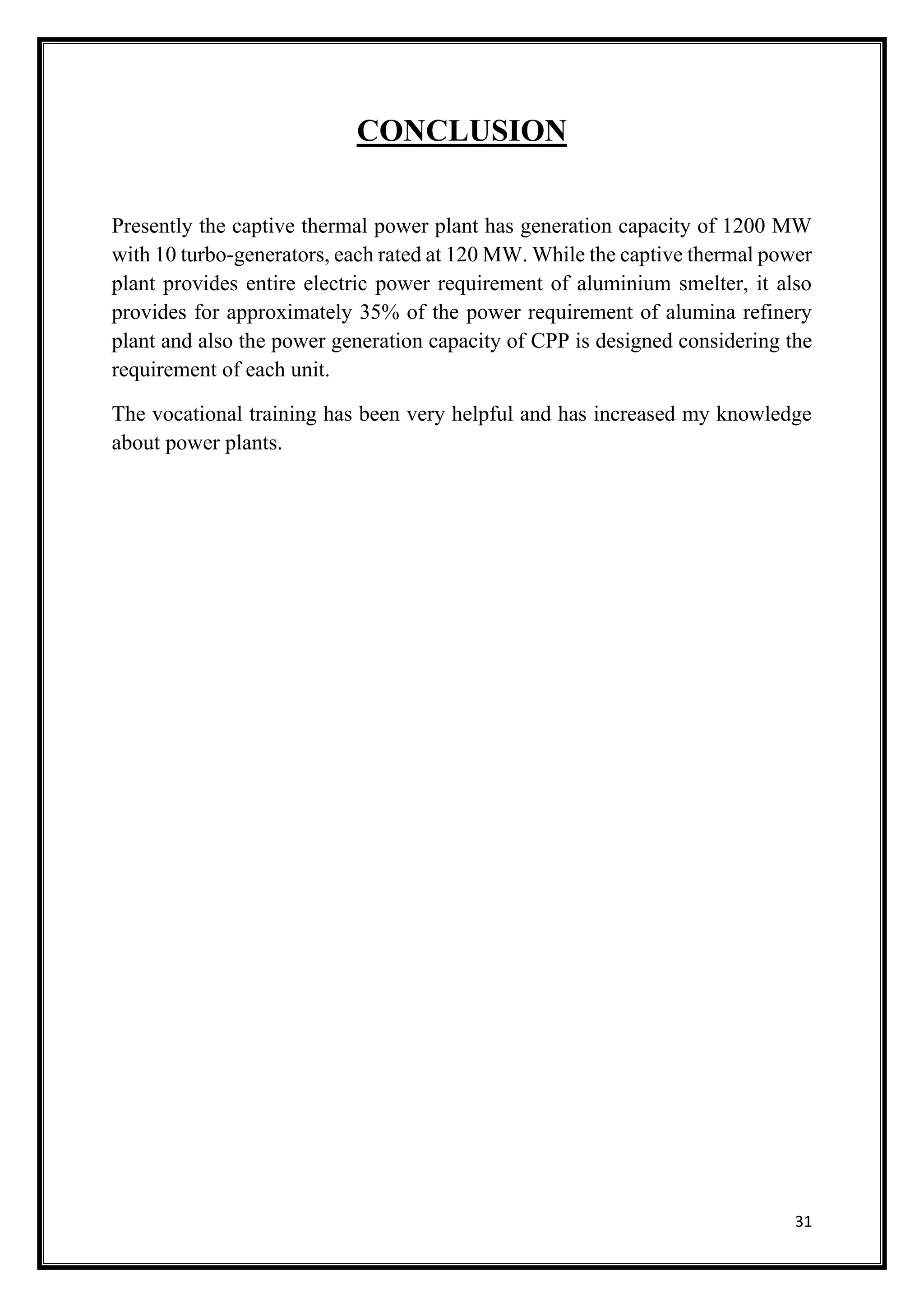 31
CONCLUSION
Presently the captive thermal power plant has generation capacity of 1200 MW
with 10 turbo-generators, each rated at 120 MW. While the captive thermal power
plant provides entire electric power requirement of aluminium smelter, it also
provides for approximately 35% of the power requirement of alumina refinery
plant and also the power generation capacity of CPP is designed considering the
requirement of each unit.
The vocational training has been very helpful and has increased my knowledge
about power plants.
 