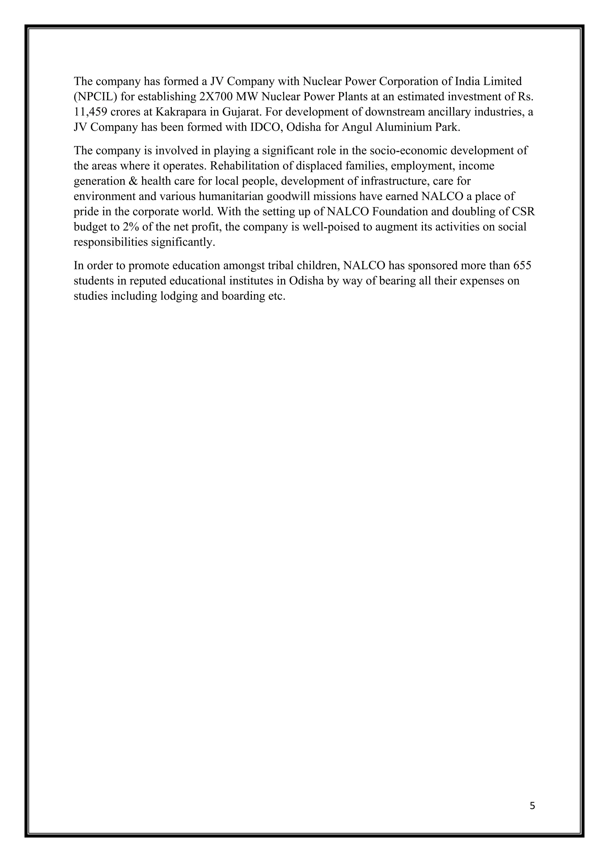 5
The company has formed a JV Company with Nuclear Power Corporation of India Limited
(NPCIL) for establishing 2X700 MW Nuclear Power Plants at an estimated investment of Rs.
11,459 crores at Kakrapara in Gujarat. For development of downstream ancillary industries, a
JV Company has been formed with IDCO, Odisha for Angul Aluminium Park.
The company is involved in playing a significant role in the socio-economic development of
the areas where it operates. Rehabilitation of displaced families, employment, income
generation & health care for local people, development of infrastructure, care for
environment and various humanitarian goodwill missions have earned NALCO a place of
pride in the corporate world. With the setting up of NALCO Foundation and doubling of CSR
budget to 2% of the net profit, the company is well-poised to augment its activities on social
responsibilities significantly.
In order to promote education amongst tribal children, NALCO has sponsored more than 655
students in reputed educational institutes in Odisha by way of bearing all their expenses on
studies including lodging and boarding etc.
 