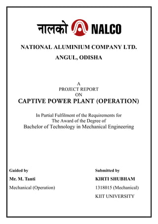 NATIONAL ALUMINIUM COMPANY LTD.
ANGUL, ODISHA
A
PROJECT REPORT
ON
In Partial Fulfilment of the Requirements for
The Аwаrd of the Degree of
Bachelor of Technology in Mechanical Engineering
Guided by Submitted by
Mr. M. Tanti KIRTI SHUBHAM
Mechanical (Operation) 1318015 (Mechanical)
KIIT UNIVERSITY
 