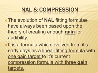 NAL & COMPRESSION
 The   evolution of NAL fitting formulae
  have always been based upon the
  theory of creating enough gain for
  audibility.
 It is a formula which evolved from it’s
  early days as a linear fitting formula with
  one gain target to it’s current
  compression formula with three gain
  targets.
 