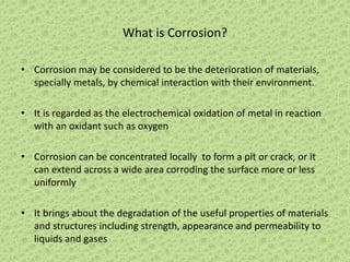 What is Corrosion?
• Corrosion may be considered to be the deterioration of materials,
specially metals, by chemical interaction with their environment.
• It is regarded as the electrochemical oxidation of metal in reaction
with an oxidant such as oxygen
• Corrosion can be concentrated locally to form a pit or crack, or it
can extend across a wide area corroding the surface more or less
uniformly
• It brings about the degradation of the useful properties of materials
and structures including strength, appearance and permeability to
liquids and gases
 