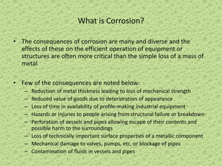 What is Corrosion?
• The consequences of corrosion are many and diverse and the
effects of these on the efficient operation of equipment or
structures are often more critical than the simple loss of a mass of
metal
• Few of the consequences are noted below:
– Reduction of metal thickness leading to loss of mechanical strength
– Reduced value of goods due to deterioration of appearance
– Loss of time in availability of profile-making industrial equipment
– Hazards or injuries to people arising from structural failure or breakdown
– Perforation of vessels and pipes allowing escape of their contents and
possible harm to the surroundings
– Loss of technically important surface properties of a metallic component
– Mechanical damage to valves, pumps, etc, or blockage of pipes
– Contamination of fluids in vessels and pipes
 