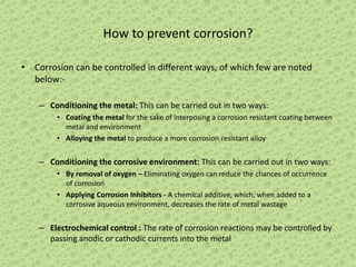 How to prevent corrosion?
• Corrosion can be controlled in different ways, of which few are noted
below:-
– Conditioning the metal: This can be carried out in two ways:
• Coating the metal for the sake of interposing a corrosion resistant coating between
metal and environment
• Alloying the metal to produce a more corrosion resistant alloy
– Conditioning the corrosive environment: This can be carried out in two ways:
• By removal of oxygen – Eliminating oxygen can reduce the chances of occurrence
of corrosion
• Applying Corrosion Inhibitors - A chemical additive, which, when added to a
corrosive aqueous environment, decreases the rate of metal wastage
– Electrochemical control : The rate of corrosion reactions may be controlled by
passing anodic or cathodic currents into the metal
 