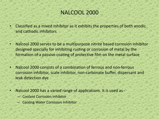 NALCOOL 2000
• Classified as a mixed inhibitor as it exhibits the properties of both anodic
and cathodic inhibitors
• Nalcool 2000 serves to be a multipurpose nitrite based corrosion inhibitor
designed specially for inhibiting rusting or corrosion of metal by the
formation of a passive coating of protective film on the metal surface
• Nalcool 2000 consists of a combination of ferrous and non-ferrous
corrosion inhibitor, scale inhibitor, non-carbonate buffer, dispersant and
leak detection dye
• Nalcool 2000 has a varied range of applications. It is used as -
– Coolant Corrosion Inhibitor
– Cooling Water Corrosion Inhibitor
 