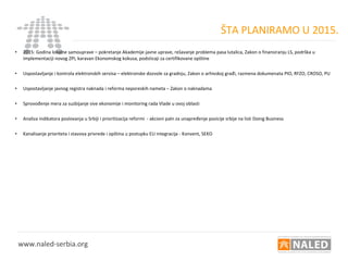 ŠTA PLANIRAMO U 2015.
• 2015: Godina lokalne samouprave – pokretanje Akademije javne uprave, rešavanje problema pasa lutalica, Zakon o finansiranju LS, podrška u
implementaciji novog ZPI, karavan Ekonomskog kokusa, podsticaji za certifikovane opštine
• Uspostavljanje i kontrola elektronskih servisa – elektronske dozvole za gradnju, Zakon o arhivskoj građi, razmena dokumenata PIO, RFZO, CROSO, PU
• Uspostavljanje javnog registra naknada i reforma neporeskih nameta – Zakon o naknadama
• Sprovođenje mera za suzbijanje sive ekonomije i monitoring rada Vlade u ovoj oblasti
• Analiza indikatora poslovanja u Srbiji i prioritizacija reformi - akcioni paln za unapređenje pozicije srbije na listi Doing Business
• Kanalisanje prioriteta i stavova privrede i opština u postupku EU integracija - Konvent, SEKO
www.naled-serbia.org
 