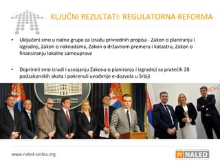 • Uključeni smo u radne grupe za izradu privrednih propisa - Zakon o planiranju i
izgradnji, Zakon o naknadama, Zakon o državnom premeru i katastru, Zakon o
finansiranju lokalne samouprave
• Doprineli smo izradi i usvajanju Zakona o planiranju i izgradnji sa pratećih 28
podzakonskih akata i pokrenuli uvođenje e-dozvola u Srbiji
KLJUČNI REZULTATI: REGULATORNA REFORMA
www.naled-serbia.org
 