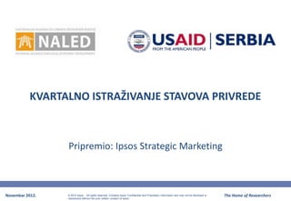 KVARTALNO ISTRAŽIVANJE STAVOVA PRIVREDE



                 Pripremio: Ipsos Strategic Marketing



Novembar 2012.   © 2012 Ipsos. All rights reserved. Contains Ipsos' Confidential and Proprietary information and may not be disclosed or   The Home of Researchers
                 reproduced without the prior written consent of Ipsos.
 