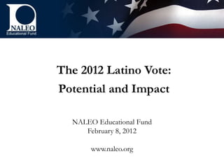 The 2012 Latino Vote:
Potential and Impact

  NALEO Educational Fund
     February 8, 2012

       www.naleo.org
 