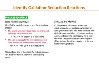 EVALUATE THE ANSWER
In this process, aluminum atoms lost
electrons and were oxidized, whereas iron
ions gained electrons and were reduced. The
definitions of oxidation, reduction, oxidizing
agent, and reducing agent apply. Note that
the ionic charge of oxygen is unchanged in
this reaction; therefore, oxygen is not a key
factor in this problem.
SOLVE FOR THE UNKNOWN
Identify the oxidation process and the reduction
process.
• The aluminum atom loses three electrons and
becomes an aluminum ion.
Al → Al3+
+ 3e–
(loss of e–
is oxidation)
• The iron ion accepts the three electrons lost
from aluminum and becomes an iron atom.
Fe3+
+ 3e–
→ Fe (gain of e–
is reduction)
Al is oxidized and is therefore the reducing agent.
Fe3+
is reduced and is therefore the oxidizing
agent.
Identify Oxidation-Reduction Reactions
 