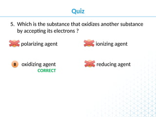 Quiz
reducing agent
D
oxidizing agent
B
ionizing agent
C
polarizing agent
A
Which is the substance that oxidizes another substance
by accepting its electrons ?
5.
CORRECT
 