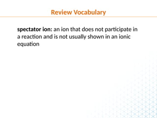 Review Vocabulary
spectator ion: an ion that does not participate in
a reaction and is not usually shown in an ionic
equation
 