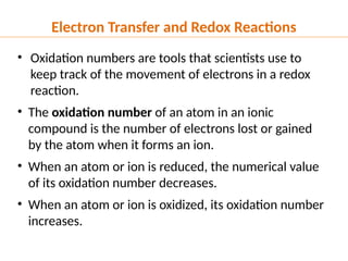 • Oxidation numbers are tools that scientists use to
keep track of the movement of electrons in a redox
reaction.
• The oxidation number of an atom in an ionic
compound is the number of electrons lost or gained
by the atom when it forms an ion.
• When an atom or ion is reduced, the numerical value
of its oxidation number decreases.
• When an atom or ion is oxidized, its oxidation number
increases.
Electron Transfer and Redox Reactions
 