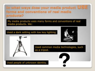In what ways does your media product USE forms and conventions of real media products?My media products uses many forms and conventions of real media products. We:Used a dark setting with low key lightingUsed common media technologies, such as a tripod.Used people of unknown identity.
