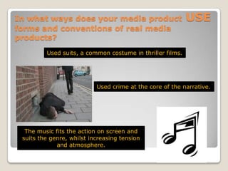 In what ways does your media product USE forms and conventions of real media products?Used suits, a common costume in thriller films.Used crime at the core of the narrative.The music fits the action on screen and suits the genre, whilst increasing tension and atmosphere. 
