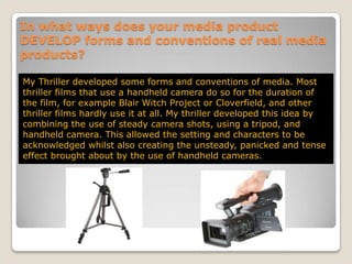 In what ways does your media product DEVELOP forms and conventions of real media products?My Thriller developed some forms and conventions of media. Most thriller films that use a handheld camera do so for the duration of the film, for example Blair Witch Project or Cloverfield, and other thriller films hardly use it at all. My thriller developed this idea by combining the use of steady camera shots, using a tripod, and handheld camera. This allowed the setting and characters to be acknowledged whilst also creating the unsteady, panicked and tense effect brought about by the use of handheld cameras.