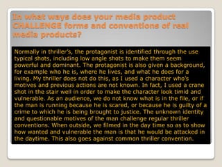 In what ways does your media product CHALLENGE forms and conventions of real media products?Normally in thriller’s, the protagonist is identified through the use typical shots, including low angle shots to make them seem powerful and dominant. The protagonist is also given a background, for example who he is, where he lives, and what he does for a living. My thriller does not do this, as I used a character who’s motives and previous actions are not known. In fact, I used a crane shot in the stair well in order to make the character look timid and vulnerable. As an audience, we do not know what is in the file, or if the man is running because he is scared, or because he is guilty of a crime to which he is being brought to justice. The unknown identity and questionable motives of the man challenge regular thriller conventions. When outside, we filmed in the day time so as to show how wanted and vulnerable the man is that he would be attacked in the daytime. This also goes against common thriller convention.