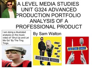 A LEVEL MEDIA STUDIES  UNIT G324 ADVANCED PRODUCTION PORTFOLIO  ANALYSIS OF A PROFESSIONAL PRODUCT By Sam Walton  I am doing a illustrated analysis on the music video of “Shut Up and Let Me Go” By The Ting Tings.  