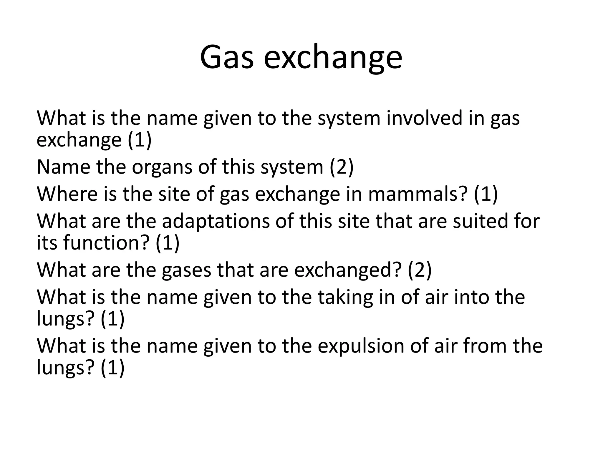 Gas exchange
What is the name given to the system involved in gas
exchange (1)
Name the organs of this system (2)
Where is the site of gas exchange in mammals? (1)
What are the adaptations of this site that are suited for
its function? (1)
What are the gases that are exchanged? (2)
What is the name given to the taking in of air into the
lungs? (1)
What is the name given to the expulsion of air from the
lungs? (1)
 