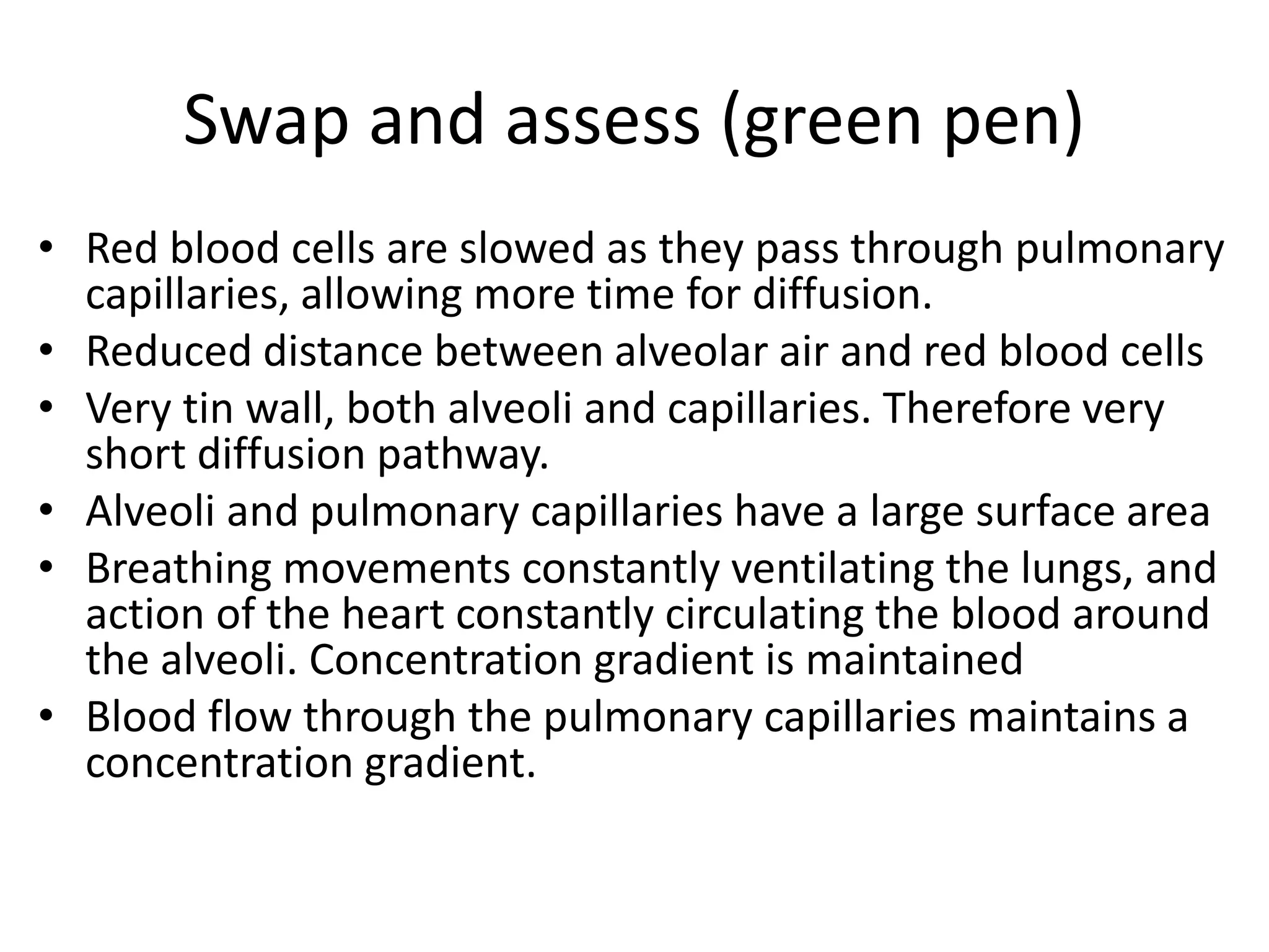 Swap and assess (green pen)
&bull; Red blood cells are slowed as they pass through pulmonary
capillaries, allowing more time for diffusion.
&bull; Reduced distance between alveolar air and red blood cells
&bull; Very tin wall, both alveoli and capillaries. Therefore very
short diffusion pathway.
&bull; Alveoli and pulmonary capillaries have a large surface area
&bull; Breathing movements constantly ventilating the lungs, and
action of the heart constantly circulating the blood around
the alveoli. Concentration gradient is maintained
&bull; Blood flow through the pulmonary capillaries maintains a
concentration gradient.
 