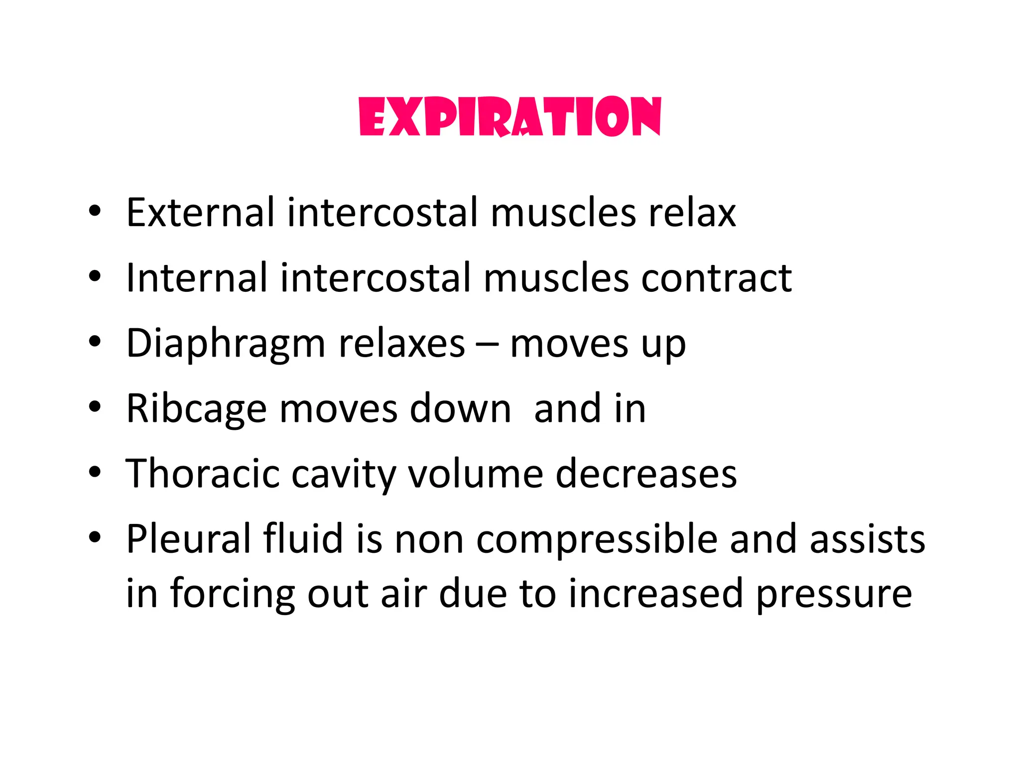 Expiration
&bull; External intercostal muscles relax
&bull; Internal intercostal muscles contract
&bull; Diaphragm relaxes &ndash; moves up
&bull; Ribcage moves down and in
&bull; Thoracic cavity volume decreases
&bull; Pleural fluid is non compressible and assists
in forcing out air due to increased pressure
 