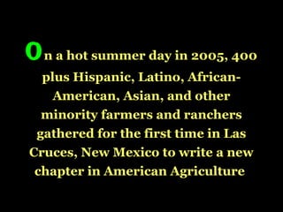 On a hot summer day in 2005, 400
plus Hispanic, Latino, African-
American, Asian, and other
minority farmers and ranchers
gathered for the first time in Las
Cruces, New Mexico to write a new
chapter in American Agriculture
 
