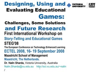 Designing, Using and   Evaluating Educational   Games:   Challenges, Some Solutions   and Future Research First International Workshop on   Story-Telling and Educational Games  STEG'08 The European Conference on Technology Enhanced Learning   ECTEL 2008,  16- 19 September 2008   Maastricht School of Management Maastricht, The Netherlands. Dr. Nalin Sharda,  Victoria University, Australia  [email_address]   http:// sci.vu.edu.au/~nalin /   