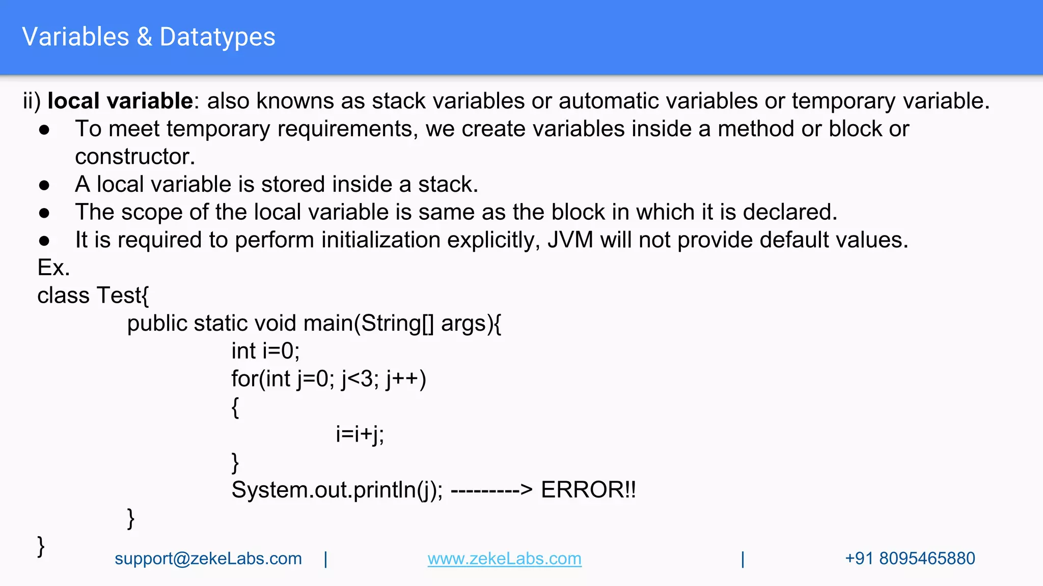 Variables & Datatypes
ii) local variable: also knowns as stack variables or automatic variables or temporary variable.
● To meet temporary requirements, we create variables inside a method or block or
constructor.
● A local variable is stored inside a stack.
● The scope of the local variable is same as the block in which it is declared.
● It is required to perform initialization explicitly, JVM will not provide default values.
Ex.
class Test{
public static void main(String[] args){
int i=0;
for(int j=0; j<3; j++)
{
i=i+j;
}
System.out.println(j); ---------> ERROR!!
}
} support@zekeLabs.com | www.zekeLabs.com | +91 8095465880
 