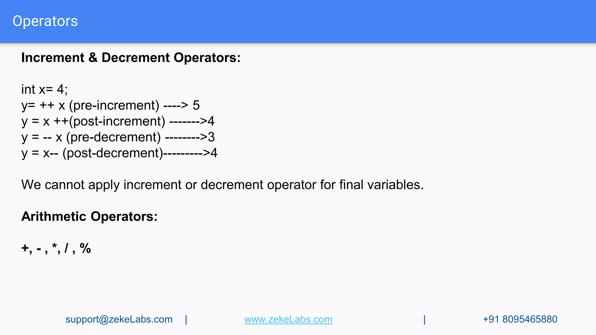 Operators
Increment & Decrement Operators:
int x= 4;
y= ++ x (pre-increment) ----> 5
y = x ++(post-increment) ------->4
y = -- x (pre-decrement) -------->3
y = x-- (post-decrement)--------->4
We cannot apply increment or decrement operator for final variables.
Arithmetic Operators:
+, - , *, / , %
support@zekeLabs.com | www.zekeLabs.com | +91 8095465880
 