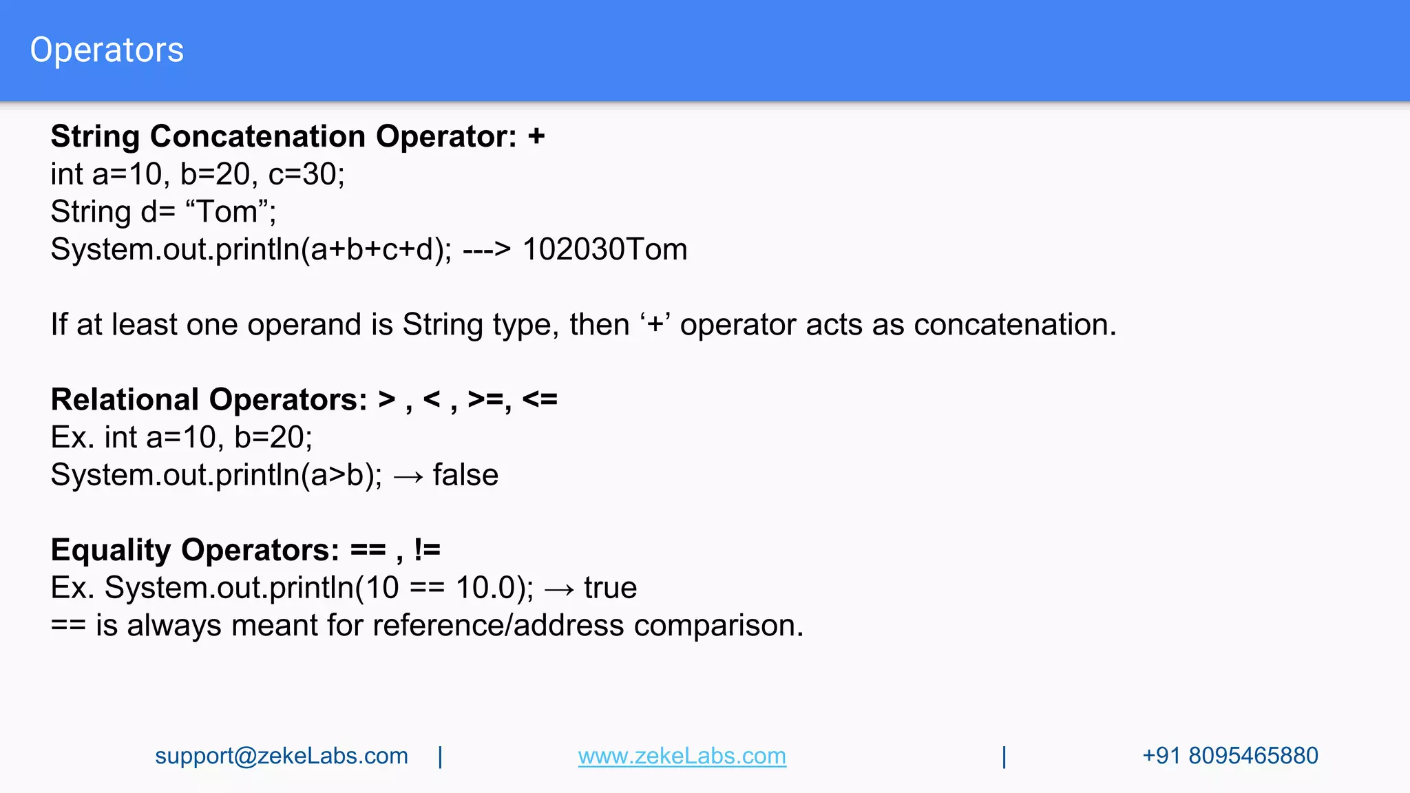 Operators
String Concatenation Operator: +
int a=10, b=20, c=30;
String d= “Tom”;
System.out.println(a+b+c+d); ---> 102030Tom
If at least one operand is String type, then ‘+’ operator acts as concatenation.
Relational Operators: > , < , >=, <=
Ex. int a=10, b=20;
System.out.println(a>b); → false
Equality Operators: == , !=
Ex. System.out.println(10 == 10.0); → true
== is always meant for reference/address comparison.
support@zekeLabs.com | www.zekeLabs.com | +91 8095465880
 