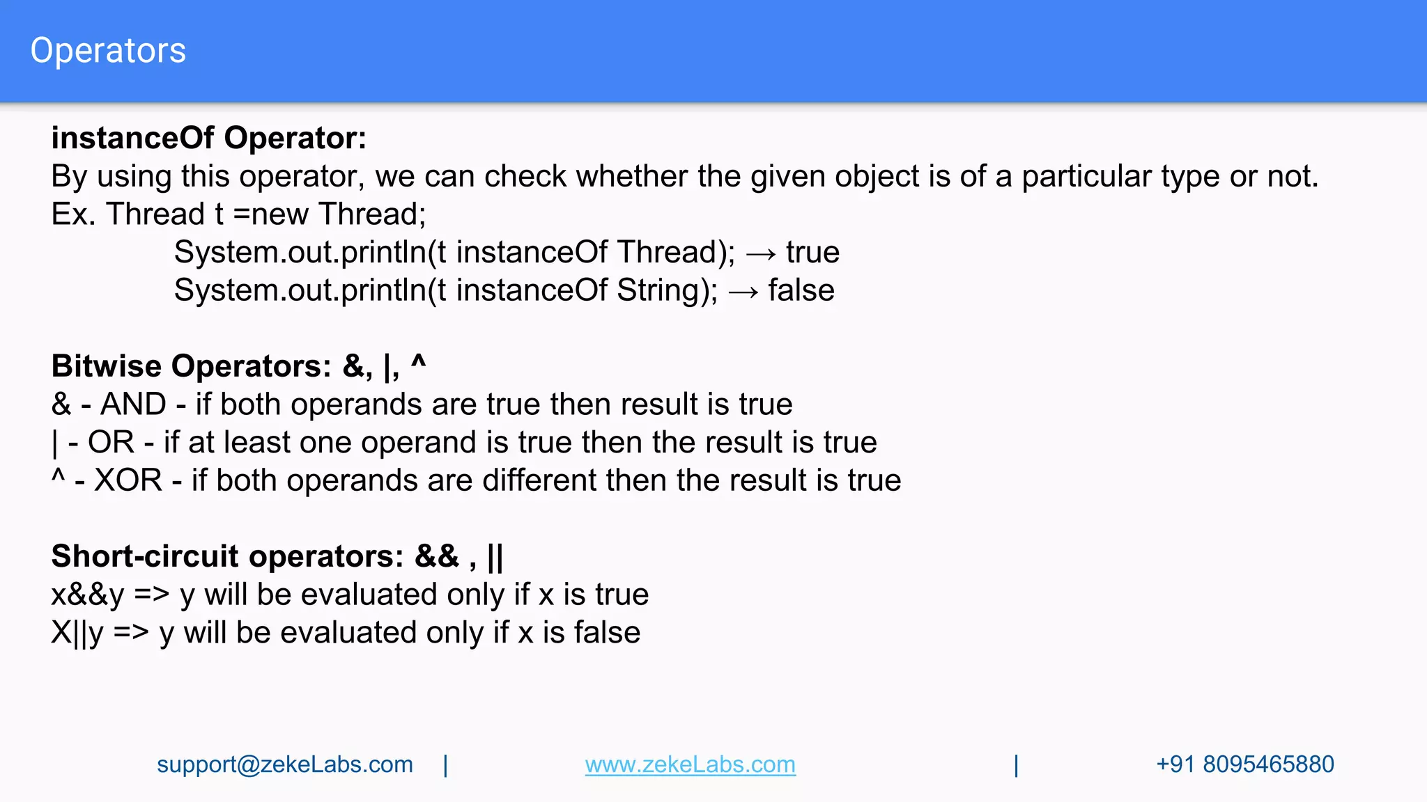 Operators
instanceOf Operator:
By using this operator, we can check whether the given object is of a particular type or not.
Ex. Thread t =new Thread;
System.out.println(t instanceOf Thread); → true
System.out.println(t instanceOf String); → false
Bitwise Operators: &, |, ^
& - AND - if both operands are true then result is true
| - OR - if at least one operand is true then the result is true
^ - XOR - if both operands are different then the result is true
Short-circuit operators: && , ||
x&&y => y will be evaluated only if x is true
X||y => y will be evaluated only if x is false
support@zekeLabs.com | www.zekeLabs.com | +91 8095465880
 