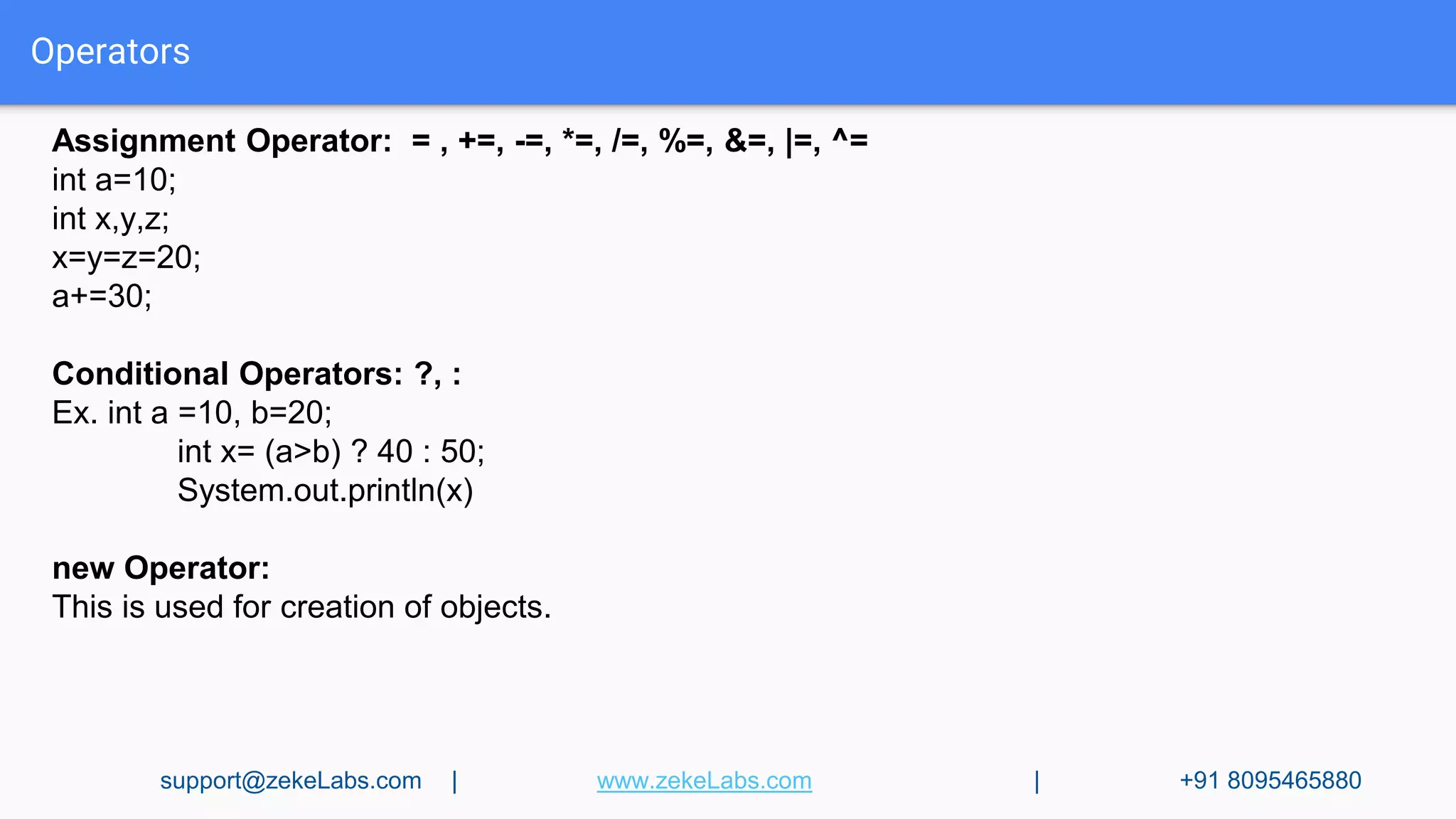 Operators
Assignment Operator: = , +=, -=, *=, /=, %=, &=, |=, ^=
int a=10;
int x,y,z;
x=y=z=20;
a+=30;
Conditional Operators: ?, :
Ex. int a =10, b=20;
int x= (a>b) ? 40 : 50;
System.out.println(x)
new Operator:
This is used for creation of objects.
support@zekeLabs.com | www.zekeLabs.com | +91 8095465880
 